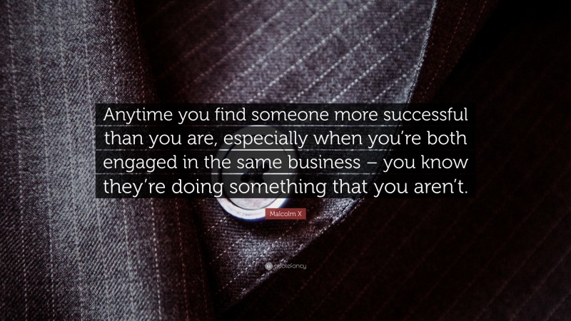 Malcolm X Quote: “Anytime you find someone more successful than you are, especially when you’re both engaged in the same business – you know they’re doing something that you aren’t.”