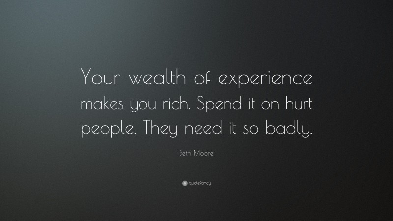 Beth Moore Quote: “Your wealth of experience makes you rich. Spend it on hurt people. They need it so badly.”