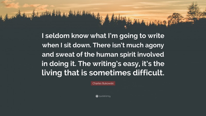 Charles Bukowski Quote: “I seldom know what I’m going to write when I sit down. There isn’t much agony and sweat of the human spirit involved in doing it. The writing’s easy, it’s the living that is sometimes difficult.”
