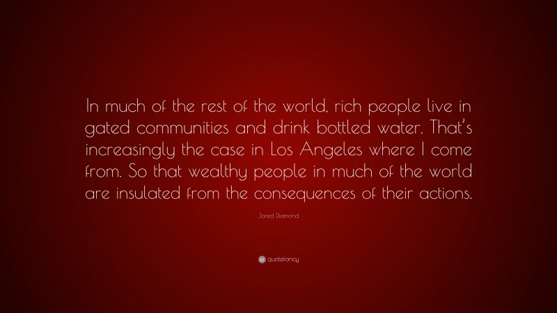Jared Diamond Quote: “In much of the rest of the world, rich people live in gated communities and drink bottled water. That’s increasingly the case in Los Angeles where I come from. So that wealthy people in much of the world are insulated from the consequences of their actions.”