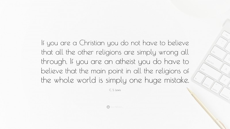 C. S. Lewis Quote: “If you are a Christian you do not have to believe that all the other religions are simply wrong all through. If you are an atheist you do have to believe that the main point in all the religions of the whole world is simply one huge mistake.”