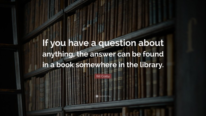 Bill Cosby Quote: “If you have a question about anything, the answer can be found in a book somewhere in the library.”