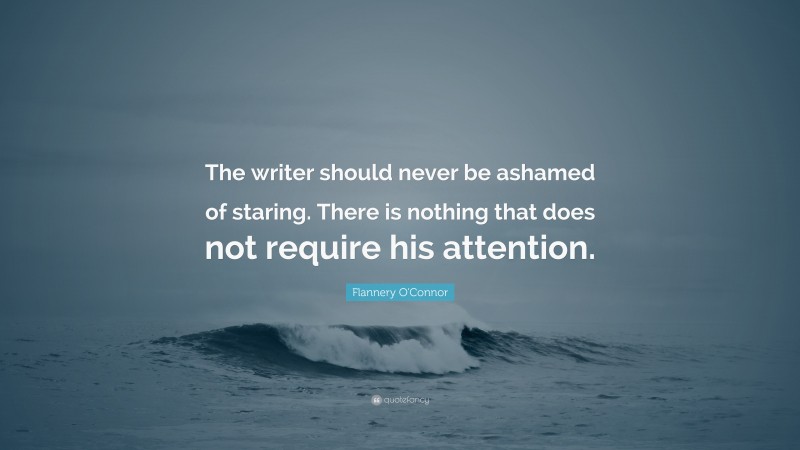 Flannery O'Connor Quote: “The writer should never be ashamed of staring. There is nothing that does not require his attention.”