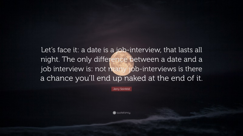 Jerry Seinfeld Quote: “Let’s face it: a date is a job-interview, that lasts all night. The only difference between a date and a job interview is: not many job-interviews is there a chance you’ll end up naked at the end of it.”