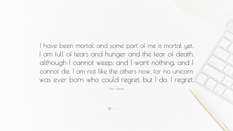 Peter S. Beagle Quote: “I have been mortal, and some part of me is mortal yet. I am full of tears and hunger and the fear of death, although I cannot weep, and I want nothing, and I cannot die. I am not like the others now, for no unicorn was ever born who could regret, but I do. I regret.”