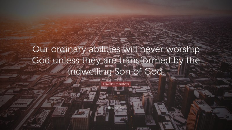 Oswald Chambers Quote: “Our ordinary abilities will never worship God unless they are transformed by the indwelling Son of God.”