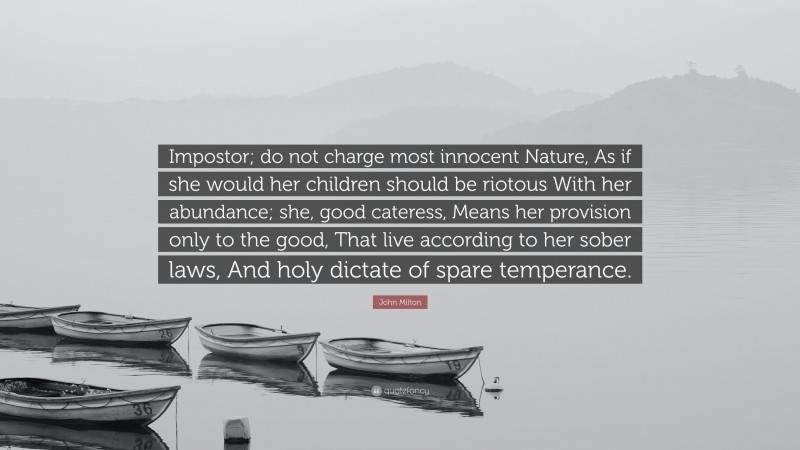 John Milton Quote: “Impostor; do not charge most innocent Nature, As if she would her children should be riotous With her abundance; she, good cateress, Means her provision only to the good, That live according to her sober laws, And holy dictate of spare temperance.”