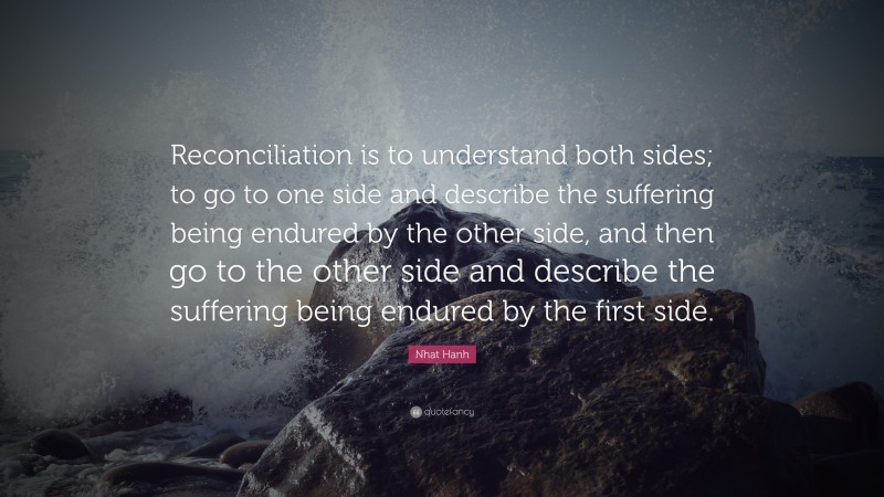 Nhat Hanh Quote: “Reconciliation is to understand both sides; to go to one side and describe the suffering being endured by the other side, and then go to the other side and describe the suffering being endured by the first side.”