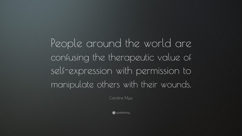 Caroline Myss Quote: “People around the world are confusing the therapeutic value of self-expression with permission to manipulate others with their wounds.”