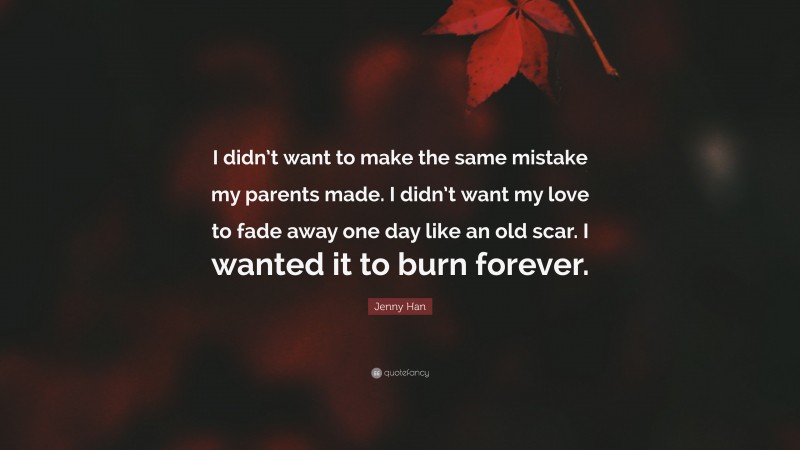 Jenny Han Quote: “I didn’t want to make the same mistake my parents made. I didn’t want my love to fade away one day like an old scar. I wanted it to burn forever.”