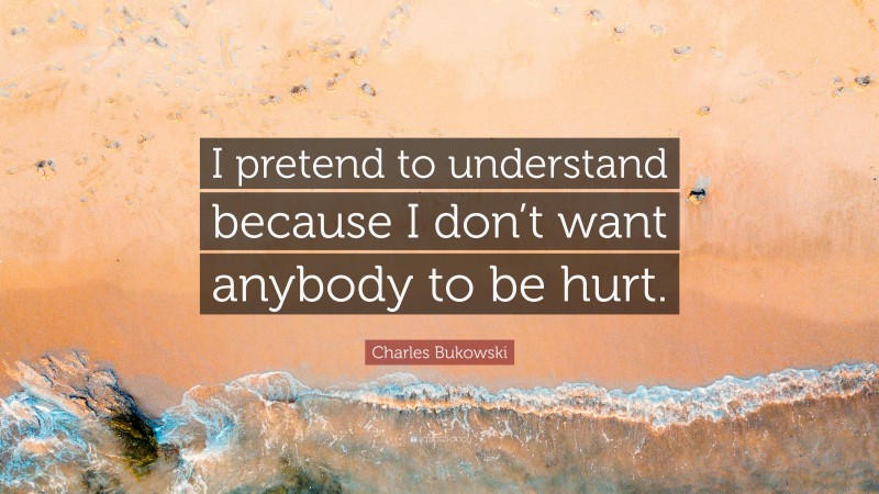 Charles Bukowski Quote: “I pretend to understand because I don’t want anybody to be hurt.”