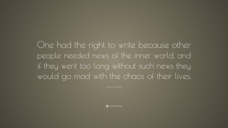 Arthur Miller Quote: “One had the right to write because other people needed news of the inner world, and if they went too long without such news they would go mad with the chaos of their lives.”