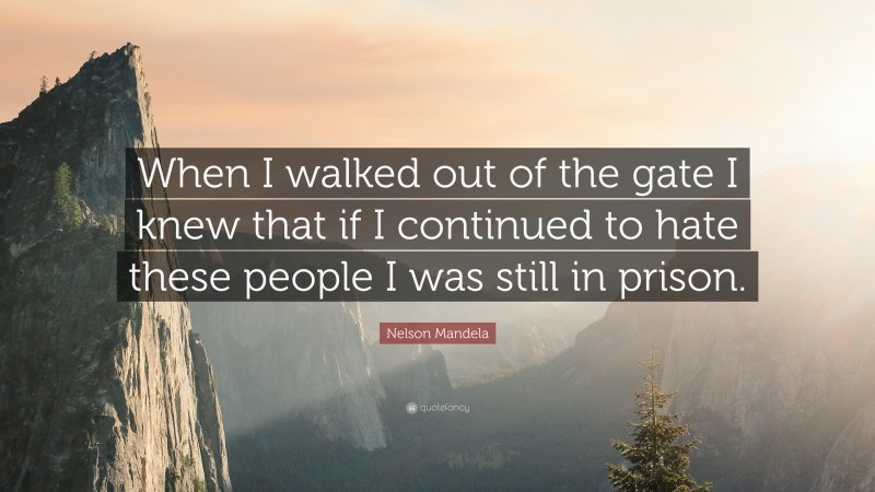 Nelson Mandela Quote: “When I walked out of the gate I knew that if I continued to hate these people I was still in prison.”