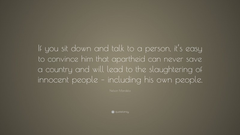Nelson Mandela Quote: “If you sit down and talk to a person, it’s easy to convince him that apartheid can never save a country and will lead to the slaughtering of innocent people – including his own people.”