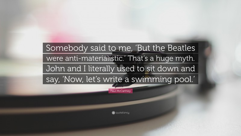 Paul McCartney Quote: “Somebody said to me, ‘But the Beatles were anti-materialistic.’ That’s a huge myth. John and I literally used to sit down and say, ‘Now, let’s write a swimming pool.’”