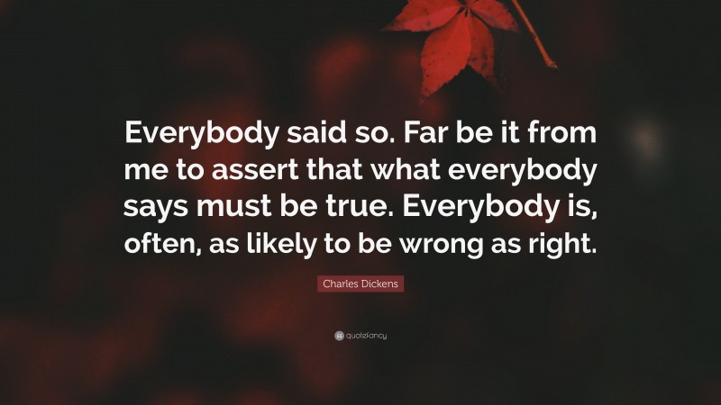 Charles Dickens Quote: “Everybody said so. Far be it from me to assert that what everybody says must be true. Everybody is, often, as likely to be wrong as right.”