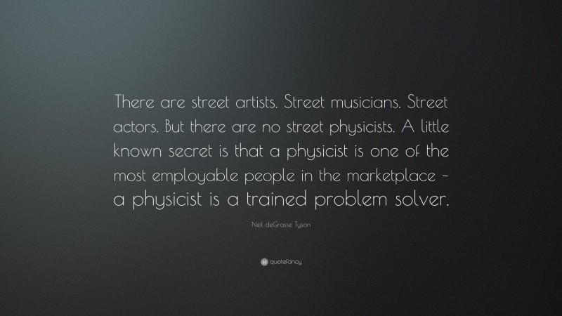 Neil deGrasse Tyson Quote: “There are street artists. Street musicians. Street actors. But there are no street physicists. A little known secret is that a physicist is one of the most employable people in the marketplace – a physicist is a trained problem solver.”