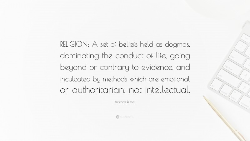 Bertrand Russell Quote: “RELIGION: A set of beliefs held as dogmas, dominating the conduct of life, going beyond or contrary to evidence, and inculcated by methods which are emotional or authoritarian, not intellectual.”