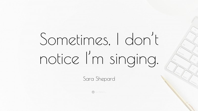 Sara Shepard Quote: “Sometimes, I don’t notice I’m singing.”