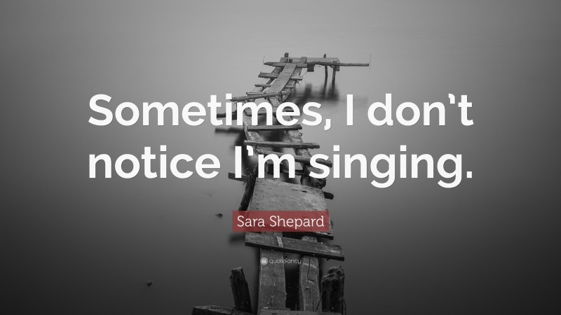 Sara Shepard Quote: “Sometimes, I don’t notice I’m singing.”