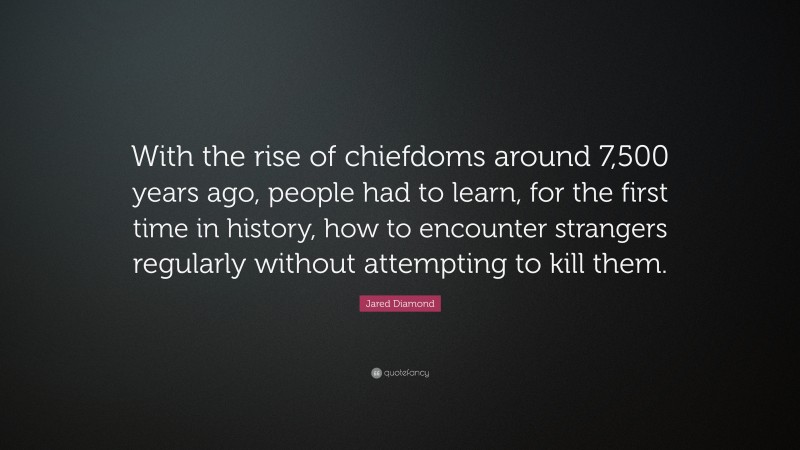 Jared Diamond Quote: “With the rise of chiefdoms around 7,500 years ago, people had to learn, for the first time in history, how to encounter strangers regularly without attempting to kill them.”