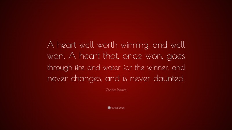 Charles Dickens Quote: “A heart well worth winning, and well won. A heart that, once won, goes through fire and water for the winner, and never changes, and is never daunted.”