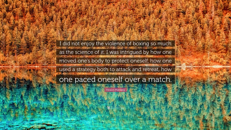 Nelson Mandela Quote: “I did not enjoy the violence of boxing so much as the science of it. I was intrigued by how one moved one’s body to protect oneself, how one used a strategy both to attack and retreat, how one paced oneself over a match.”