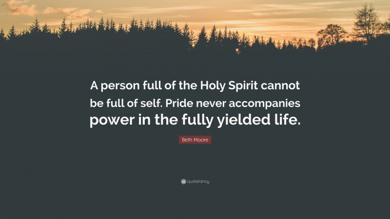 Beth Moore Quote: “A person full of the Holy Spirit cannot be full of self. Pride never accompanies power in the fully yielded life.”