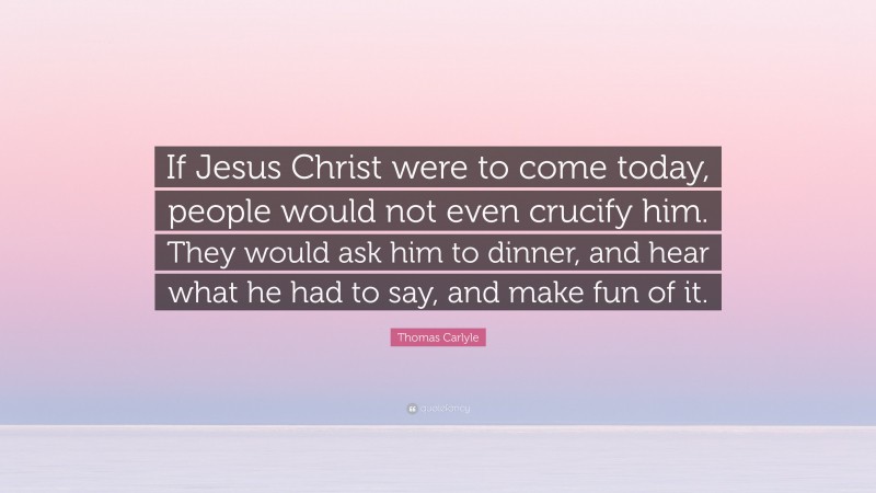 Thomas Carlyle Quote: “If Jesus Christ were to come today, people would not even crucify him. They would ask him to dinner, and hear what he had to say, and make fun of it.”
