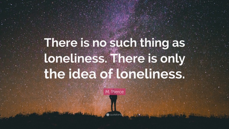 M. Pierce Quote: “There is no such thing as loneliness. There is only the idea of loneliness.”