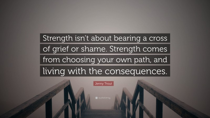 Jenny Trout Quote: “Strength isn’t about bearing a cross of grief or shame. Strength comes from choosing your own path, and living with the consequences.”
