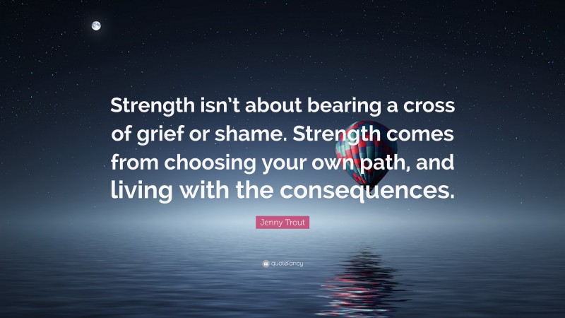Jenny Trout Quote: “Strength isn’t about bearing a cross of grief or shame. Strength comes from choosing your own path, and living with the consequences.”