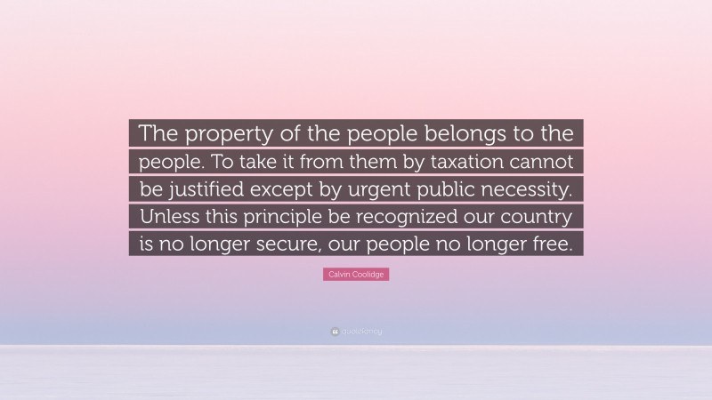 Calvin Coolidge Quote: “The property of the people belongs to the people. To take it from them by taxation cannot be justified except by urgent public necessity. Unless this principle be recognized our country is no longer secure, our people no longer free.”