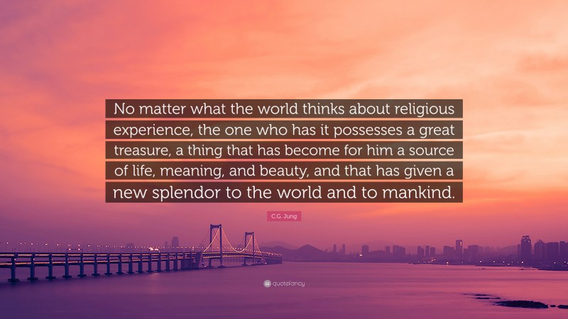 C.G. Jung Quote: “No matter what the world thinks about religious experience, the one who has it possesses a great treasure, a thing that has become for him a source of life, meaning, and beauty, and that has given a new splendor to the world and to mankind.”