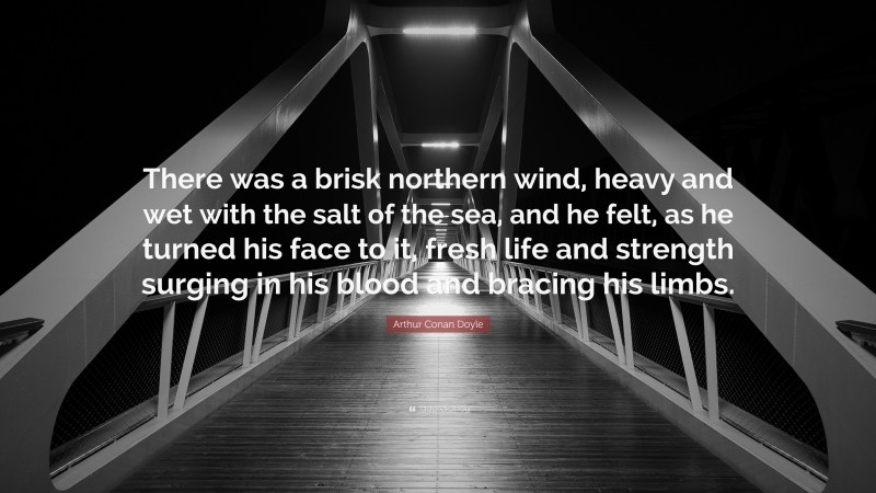 Arthur Conan Doyle Quote: “There was a brisk northern wind, heavy and wet with the salt of the sea, and he felt, as he turned his face to it, fresh life and strength surging in his blood and bracing his limbs.”