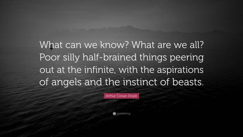 Arthur Conan Doyle Quote: “What can we know? What are we all? Poor silly half-brained things peering out at the infinite, with the aspirations of angels and the instinct of beasts.”