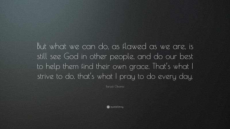 Barack Obama Quote: “But what we can do, as flawed as we are, is still see God in other people, and do our best to help them find their own grace. That’s what I strive to do, that’s what I pray to do every day.”