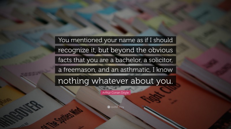 Arthur Conan Doyle Quote: “You mentioned your name as if I should recognize it, but beyond the obvious facts that you are a bachelor, a solicitor, a freemason, and an asthmatic, I know nothing whatever about you.”