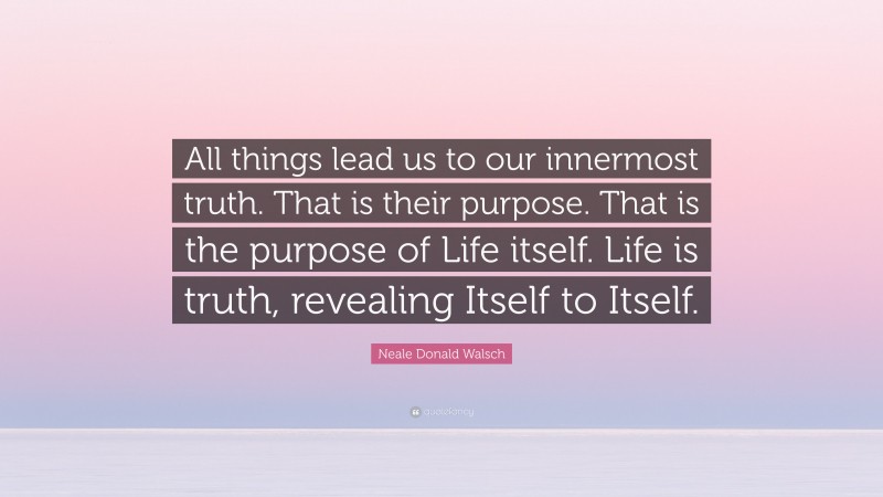 Neale Donald Walsch Quote: “All things lead us to our innermost truth. That is their purpose. That is the purpose of Life itself. Life is truth, revealing Itself to Itself.”
