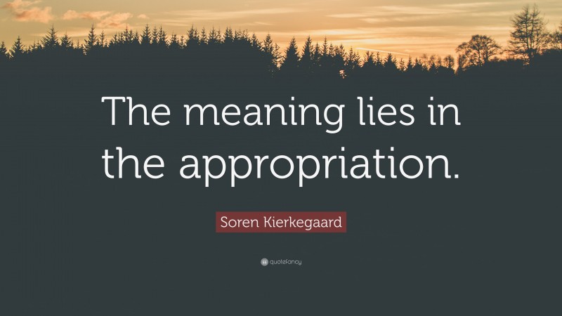 Soren Kierkegaard Quote: “The meaning lies in the appropriation.”