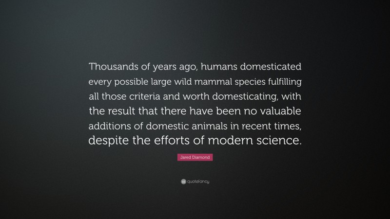 Jared Diamond Quote: “Thousands of years ago, humans domesticated every possible large wild mammal species fulfilling all those criteria and worth domesticating, with the result that there have been no valuable additions of domestic animals in recent times, despite the efforts of modern science.”