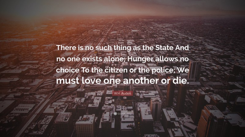 W.H. Auden Quote: “There is no such thing as the State And no one exists alone; Hunger allows no choice To the citizen or the police; We must love one another or die.”
