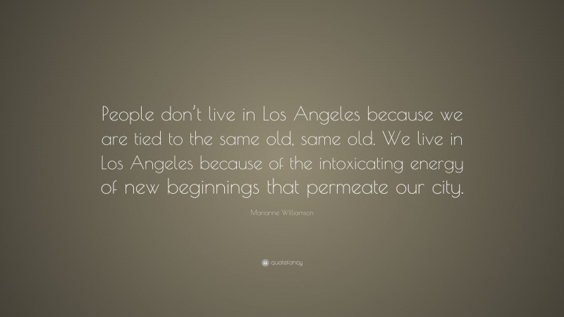 Marianne Williamson Quote: “People don’t live in Los Angeles because we are tied to the same old, same old. We live in Los Angeles because of the intoxicating energy of new beginnings that permeate our city.”