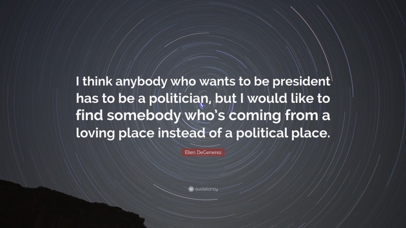 Ellen DeGeneres Quote: “I think anybody who wants to be president has to be a politician, but I would like to find somebody who’s coming from a loving place instead of a political place.”