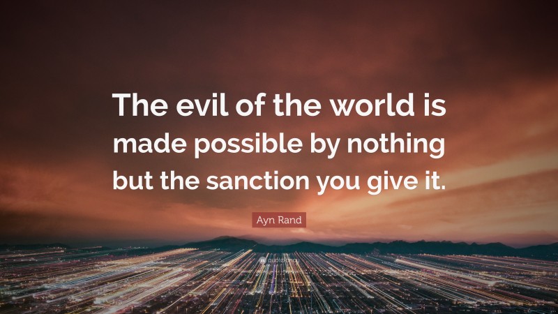 Ayn Rand Quote: “The evil of the world is made possible by nothing but the sanction you give it.”