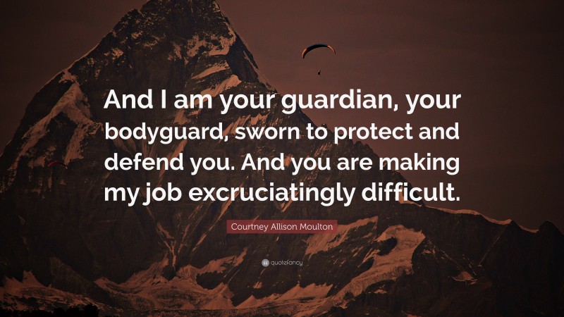 Courtney Allison Moulton Quote: “And I am your guardian, your bodyguard, sworn to protect and defend you. And you are making my job excruciatingly difficult.”