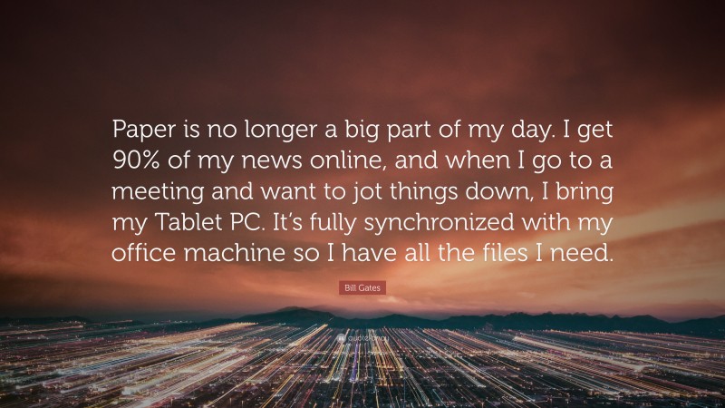 Bill Gates Quote: “Paper is no longer a big part of my day. I get 90% of my news online, and when I go to a meeting and want to jot things down, I bring my Tablet PC. It’s fully synchronized with my office machine so I have all the files I need.”