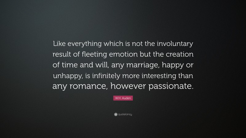 W.H. Auden Quote: “Like everything which is not the involuntary result of fleeting emotion but the creation of time and will, any marriage, happy or unhappy, is infinitely more interesting than any romance, however passionate.”