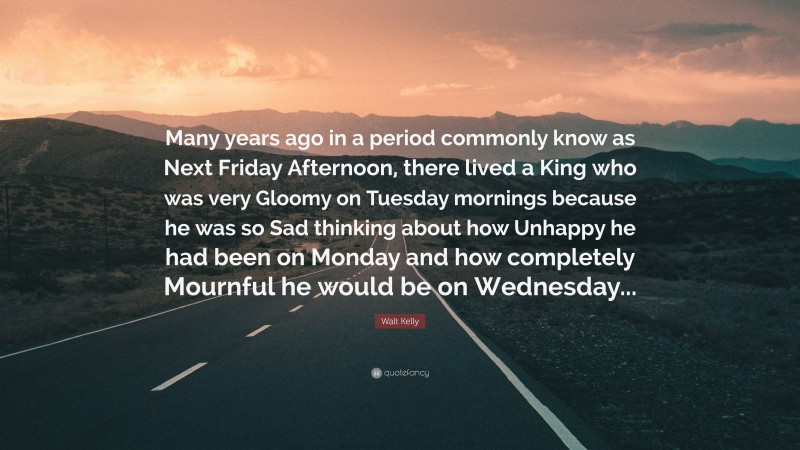 Walt Kelly Quote: “Many years ago in a period commonly know as Next Friday Afternoon, there lived a King who was very Gloomy on Tuesday mornings because he was so Sad thinking about how Unhappy he had been on Monday and how completely Mournful he would be on Wednesday...”