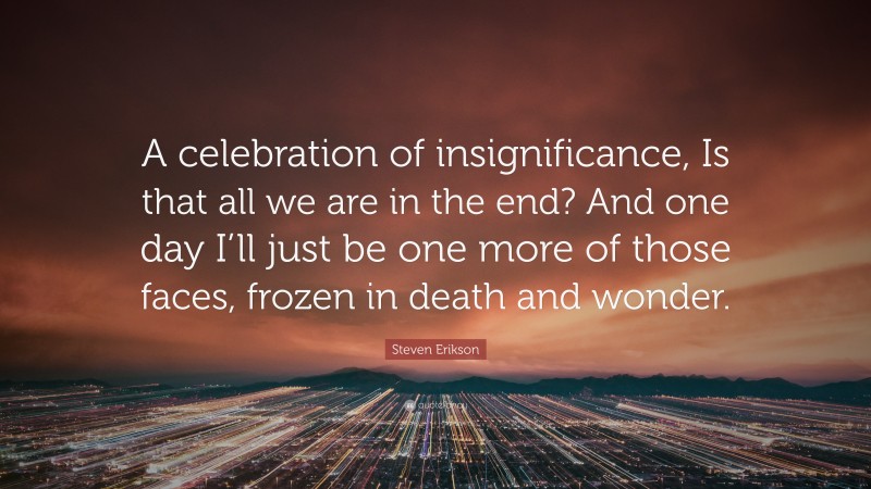Steven Erikson Quote: “A celebration of insignificance, Is that all we are in the end? And one day I’ll just be one more of those faces, frozen in death and wonder.”